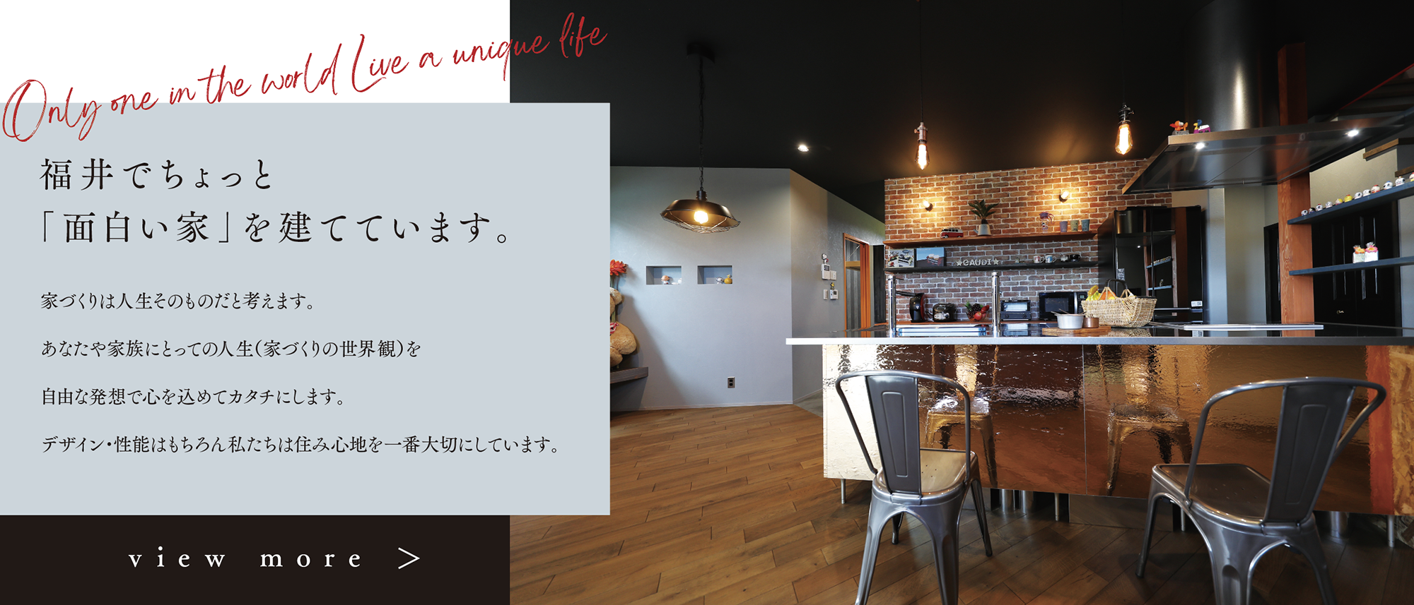 福井でちょっと
             「面白い家」を建てています。家づくりは人生そのものだと考えます。あなたや家族にとっての人生（家づくりの世界観）を
自由な発想で心を込めてカタチにします。デザイン・性能はもちろん私たちは住み心地を一番大切にしています。